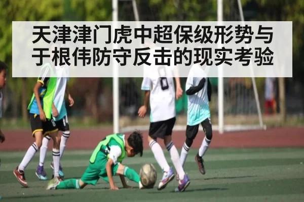 天津津门虎中超保级形势与于根伟防守反击的现实考验